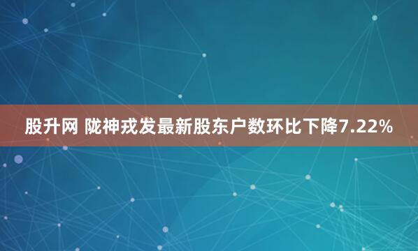 股升网 陇神戎发最新股东户数环比下降7.22%