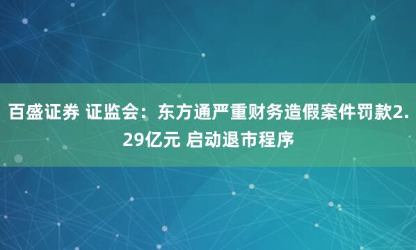 百盛证券 证监会：东方通严重财务造假案件罚款2.29亿元 启动退市程序