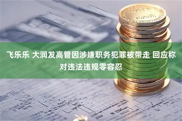 飞乐乐 大润发高管因涉嫌职务犯罪被带走 回应称对违法违规零容忍