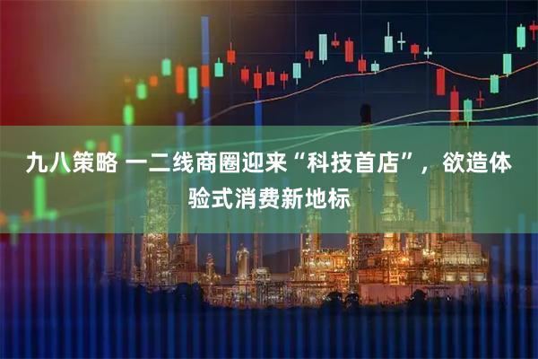 九八策略 一二线商圈迎来“科技首店”，欲造体验式消费新地标