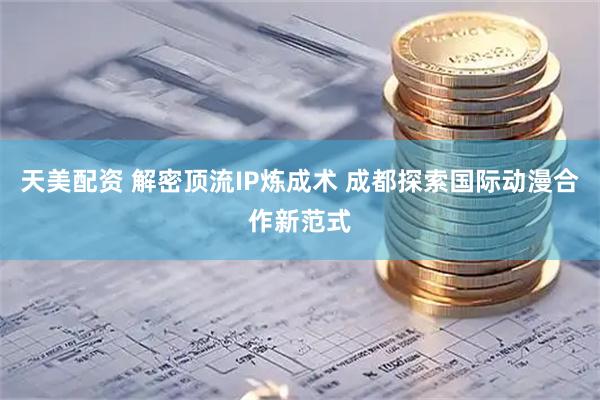 天美配资 解密顶流IP炼成术 成都探索国际动漫合作新范式