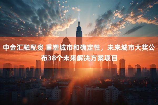 中金汇融配资 重塑城市和确定性，未来城市大奖公布38个未来解决方案项目