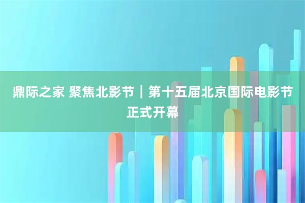 鼎际之家 聚焦北影节｜第十五届北京国际电影节正式开幕