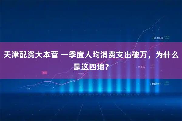 天津配资大本营 一季度人均消费支出破万，为什么是这四地？