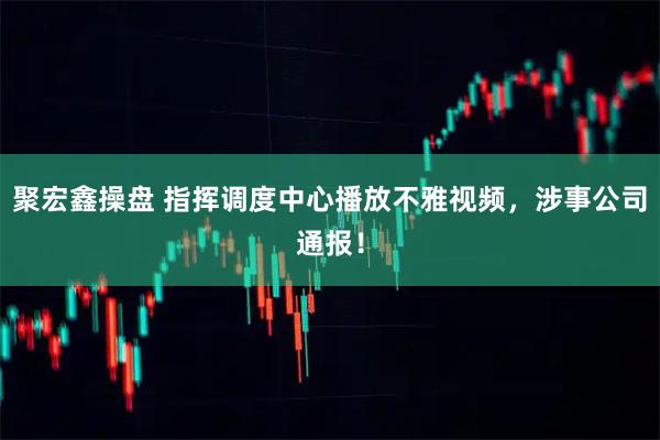 聚宏鑫操盘 指挥调度中心播放不雅视频，涉事公司通报！