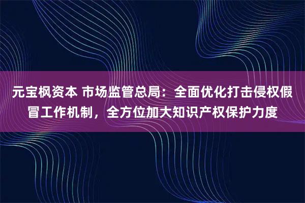 元宝枫资本 市场监管总局：全面优化打击侵权假冒工作机制，全方位加大知识产权保护力度