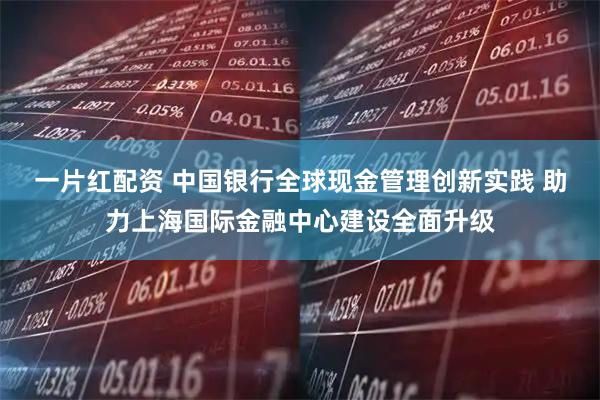 一片红配资 中国银行全球现金管理创新实践 助力上海国际金融中心建设全面升级