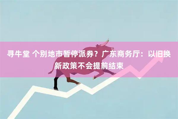 寻牛堂 个别地市暂停派券？广东商务厅：以旧换新政策不会提前结束