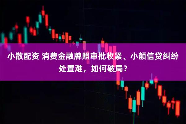 小散配资 消费金融牌照审批收紧、小额信贷纠纷处置难，如何破局？