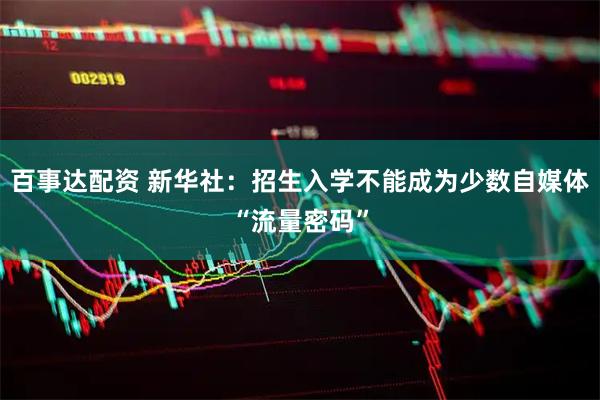 百事达配资 新华社：招生入学不能成为少数自媒体“流量密码”