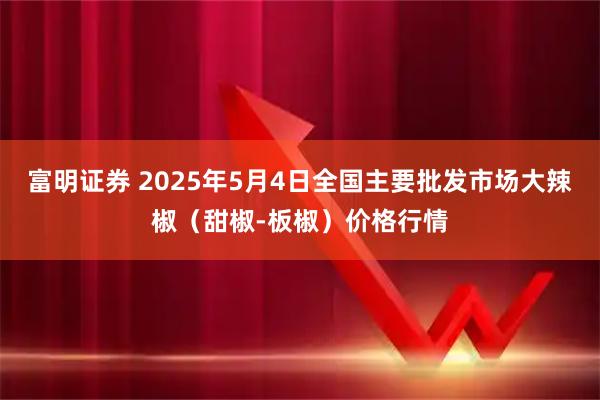 富明证券 2025年5月4日全国主要批发市场大辣椒（甜椒-板椒）价格行情