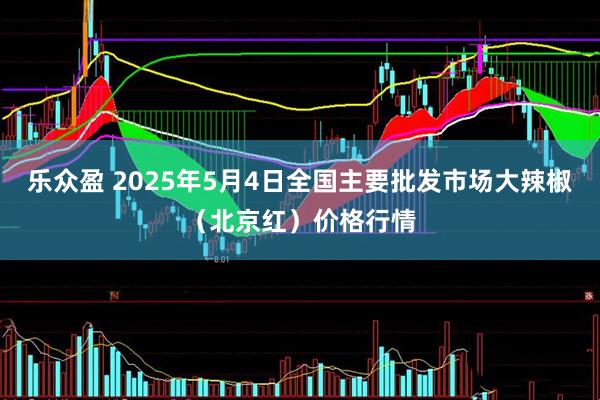 乐众盈 2025年5月4日全国主要批发市场大辣椒（北京红）价格行情