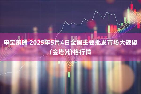 申宝策略 2025年5月4日全国主要批发市场大辣椒(金塔)价格行情