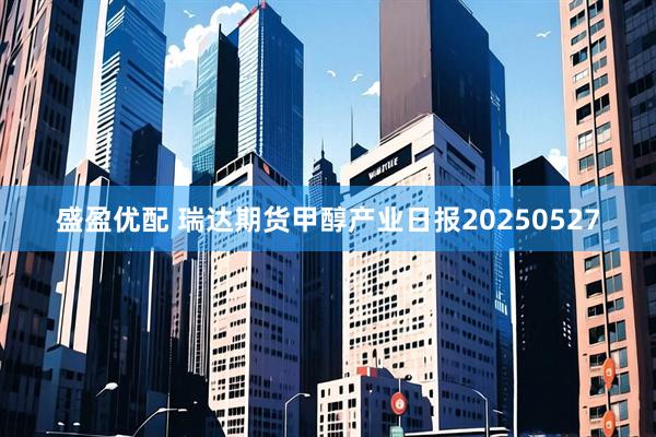 盛盈优配 瑞达期货甲醇产业日报20250527