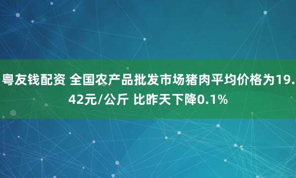 粤友钱配资 全国农产品批发市场猪肉平均价格为19.42元/公斤 比昨天下降0.1%
