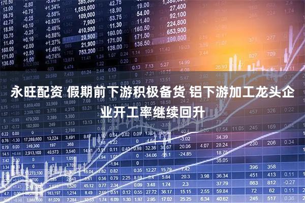 永旺配资 假期前下游积极备货 铝下游加工龙头企业开工率继续回升