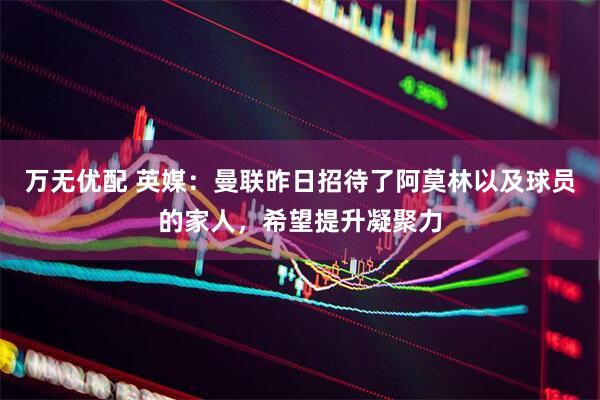 万无优配 英媒：曼联昨日招待了阿莫林以及球员的家人，希望提升凝聚力