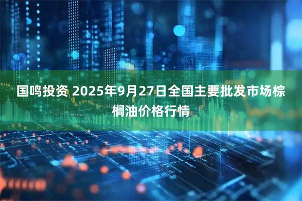 国鸣投资 2025年9月27日全国主要批发市场棕榈油价格行情