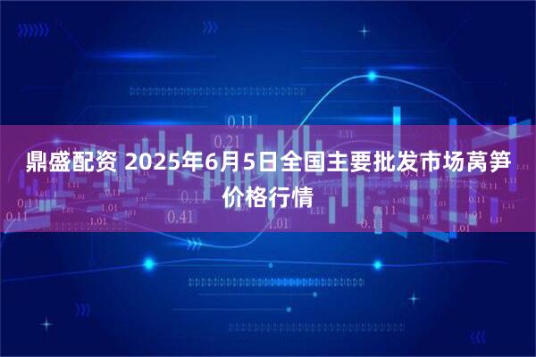 鼎盛配资 2025年6月5日全国主要批发市场莴笋价格行情