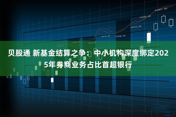 贝股通 新基金结算之争：中小机构深度绑定2025年券商业务占比首超银行