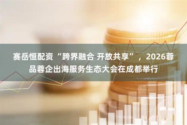 赛岳恒配资 “跨界融合 开放共享” ，2026蓉品蓉企出海服务生态大会在成都举行