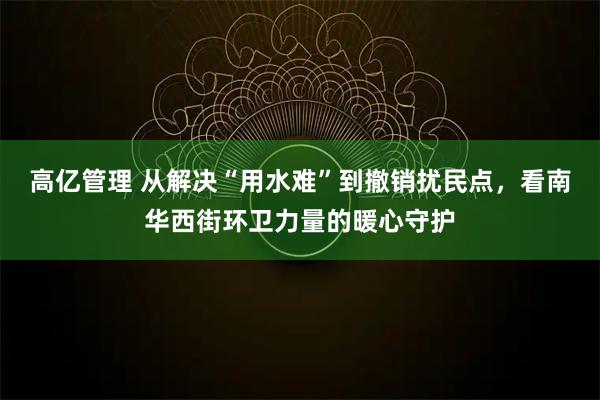 高亿管理 从解决“用水难”到撤销扰民点，看南华西街环卫力量的暖心守护