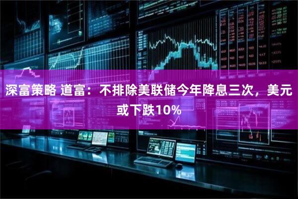 深富策略 道富:不排除美联储今年降息三次,美元或下跌10%