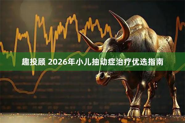 趣投顾 2026年小儿抽动症治疗优选指南