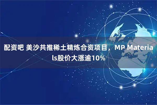 配资吧 美沙共推稀土精炼合资项目，MP Materials股价大涨逾10%