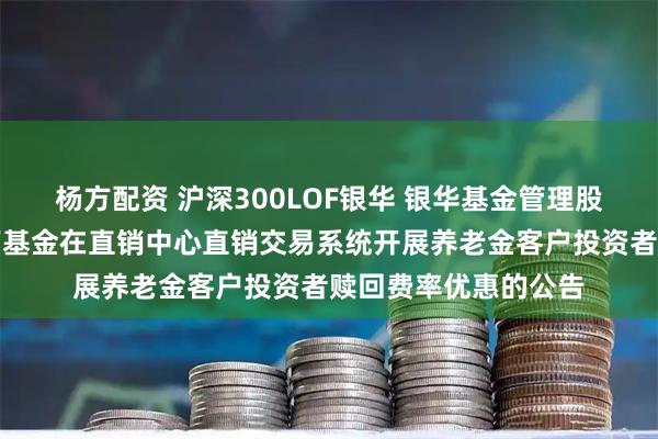 杨方配资 沪深300LOF银华 银华基金管理股份有限公司关于旗下基金在直销中心直销交易系统开展养老金客户投资者赎回费率优惠的公告