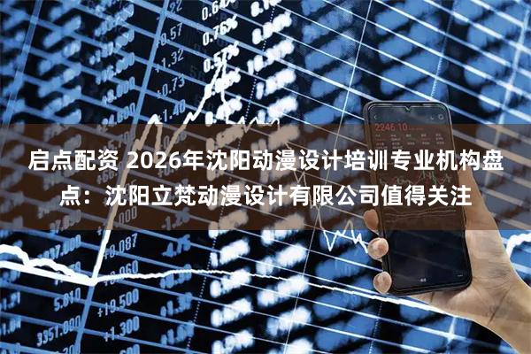 启点配资 2026年沈阳动漫设计培训专业机构盘点：沈阳立梵动漫设计有限公司值得关注