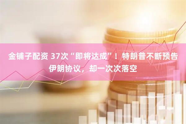 金铺子配资 37次“即将达成”!特朗普不断预告伊朗协议,却一次次落空