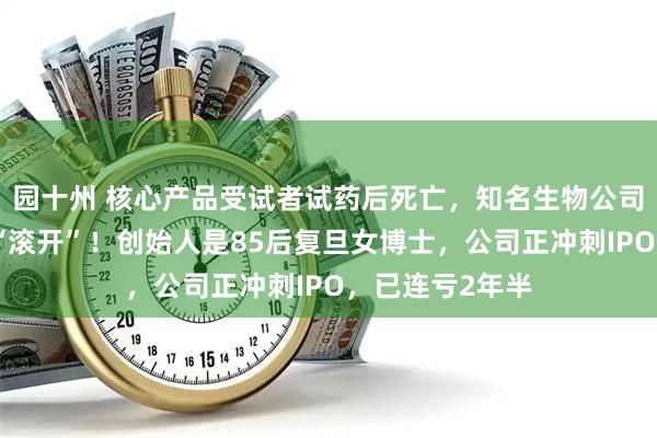 园十州 核心产品受试者试药后死亡，知名生物公司董事怒怼记者“滚开”！创始人是85后复旦女博士，公司正冲刺IPO，已连亏2年半