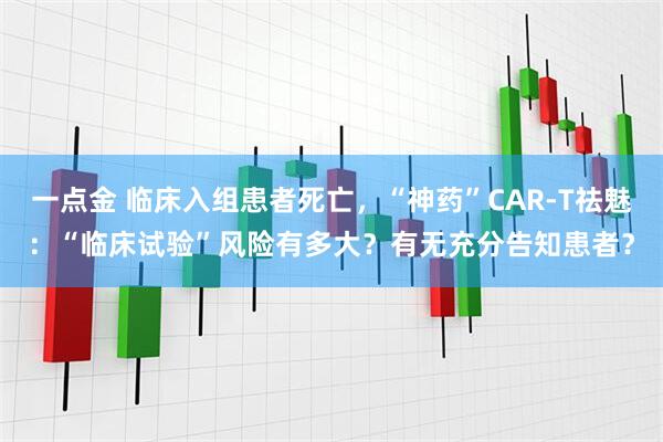 一点金 临床入组患者死亡，“神药”CAR-T祛魅：“临床试验”风险有多大？有无充分告知患者？